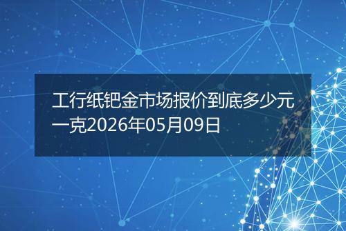 工行纸钯金市场报价到底多少元一克2026年05月09日