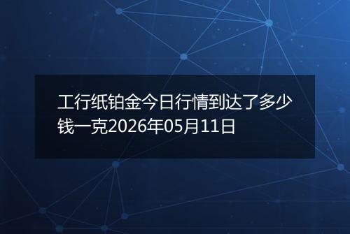 工行纸铂金今日行情到达了多少钱一克2026年05月11日