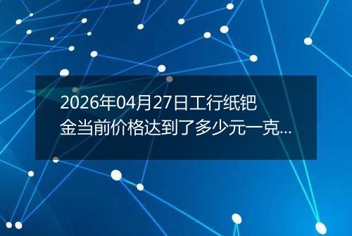 2026年04月27日工行纸钯金当前价格达到了多少元一克2026年04月27日