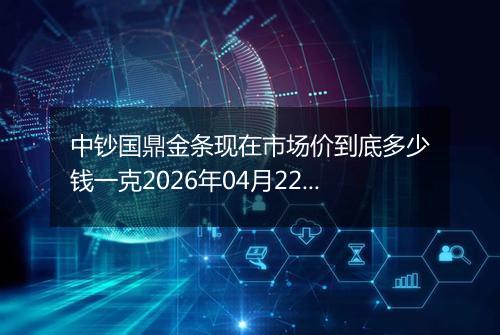 中钞国鼎金条现在市场价到底多少钱一克2026年04月22日