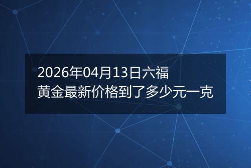2026年04月13日六福黄金最新价格到了多少元一克