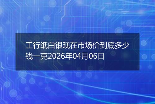 工行纸白银现在市场价到底多少钱一克2026年04月06日