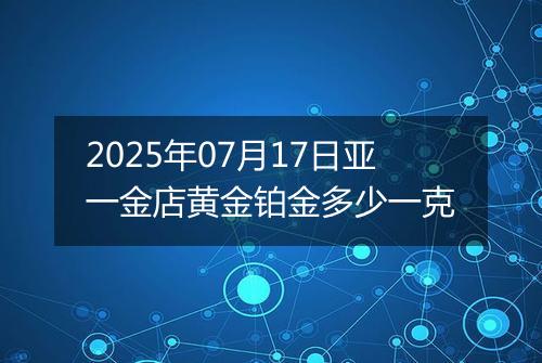 2025年07月17日亚一金店黄金铂金多少一克