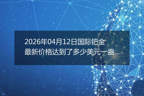 2026年04月12日国际钯金最新价格达到了多少美元一盎司