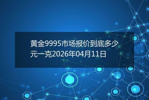 黄金9995市场报价到底多少元一克2026年04月11日