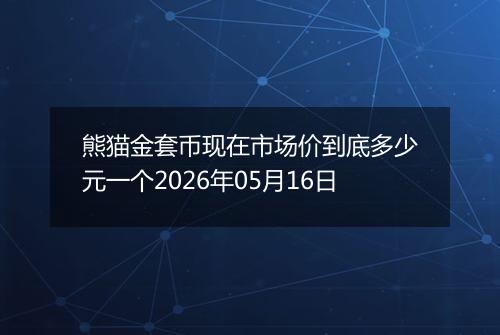熊猫金套币现在市场价到底多少元一个2026年05月16日