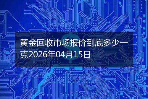 黄金回收市场报价到底多少一克2026年04月15日
