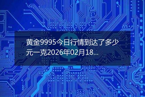 黄金9995今日行情到达了多少元一克2026年02月18日