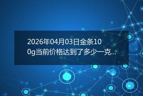 2026年04月03日金条100g当前价格达到了多少一克2026年04月03日