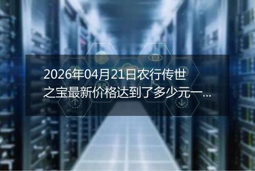 2026年04月21日农行传世之宝最新价格达到了多少元一克