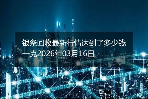 银条回收最新行情达到了多少钱一克2026年03月16日
