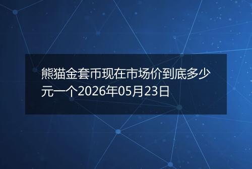 熊猫金套币现在市场价到底多少元一个2026年05月23日