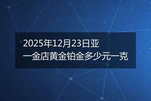 2025年12月23日亚一金店黄金铂金多少元一克