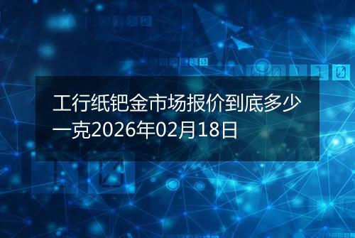 工行纸钯金市场报价到底多少一克2026年02月18日