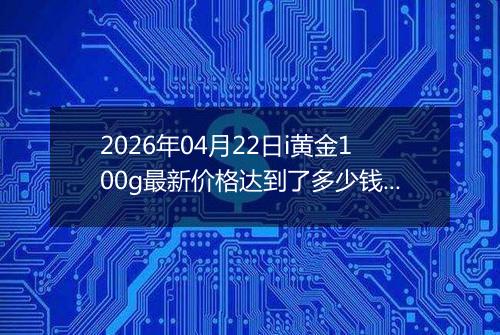 2026年04月22日i黄金100g最新价格达到了多少钱一克