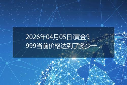 2026年04月05日i黄金9999当前价格达到了多少一克2026年04月05日