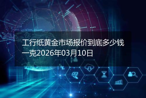 工行纸黄金市场报价到底多少钱一克2026年03月10日