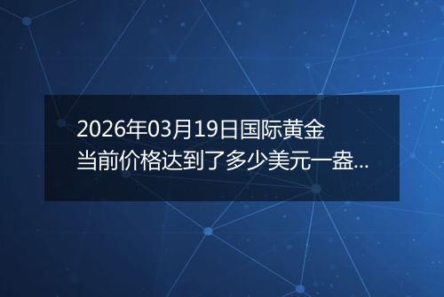 2026年03月19日国际黄金当前价格达到了多少美元一盎司2026年03月19日