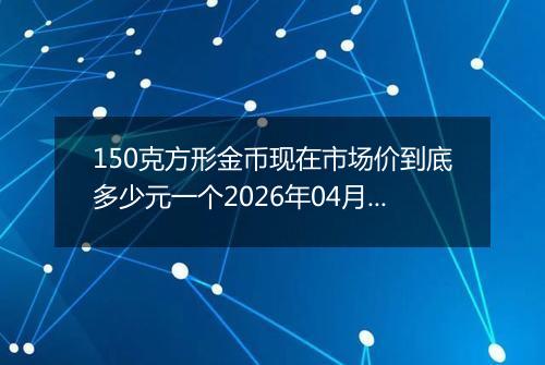 150克方形金币现在市场价到底多少元一个2026年04月05日