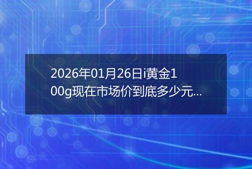 2026年01月26日i黄金100g现在市场价到底多少元一克