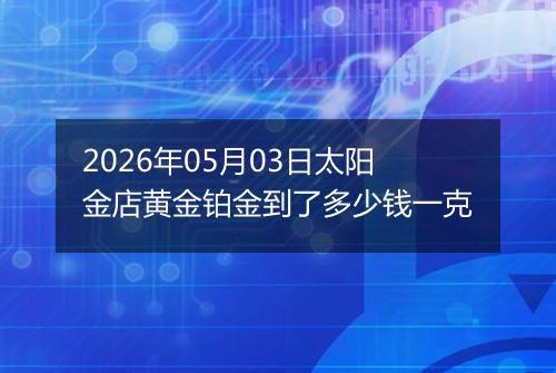 2026年05月03日太阳金店黄金铂金到了多少钱一克