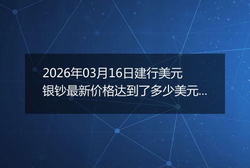 2026年03月16日建行美元银钞最新价格达到了多少美元一盎司