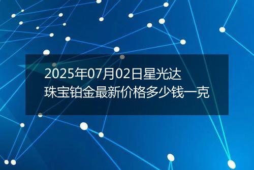 2025年07月02日星光达珠宝铂金最新价格多少钱一克