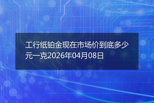 工行纸铂金现在市场价到底多少元一克2026年04月08日