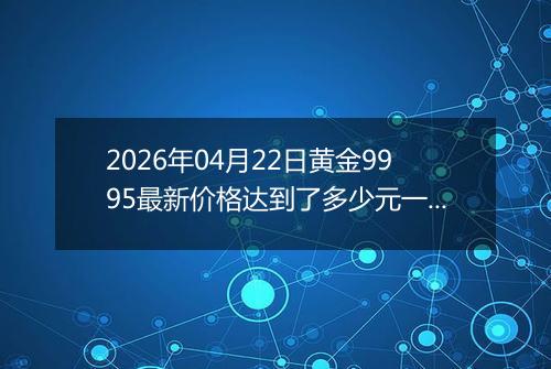 2026年04月22日黄金9995最新价格达到了多少元一克