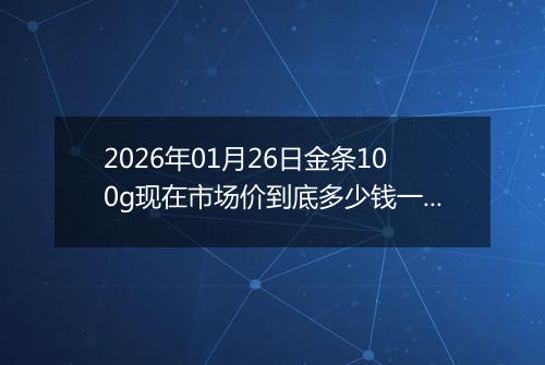 2026年01月26日金条100g现在市场价到底多少钱一克