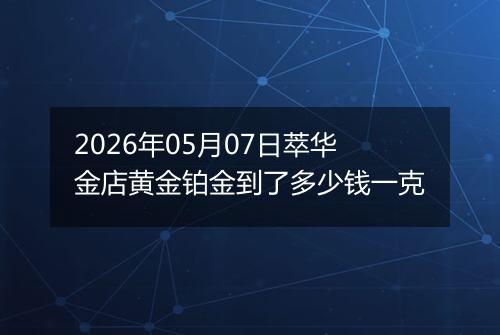2026年05月07日萃华金店黄金铂金到了多少钱一克