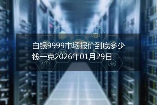 白银9999市场报价到底多少钱一克2026年01月29日