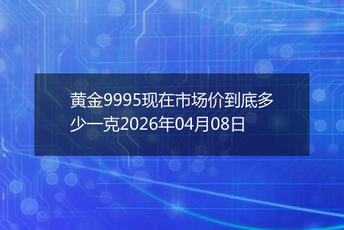 黄金9995现在市场价到底多少一克2026年04月08日