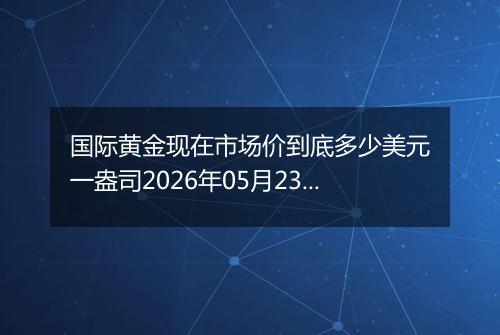国际黄金现在市场价到底多少美元一盎司2026年05月23日