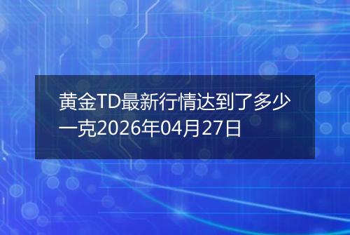 黄金TD最新行情达到了多少一克2026年04月27日