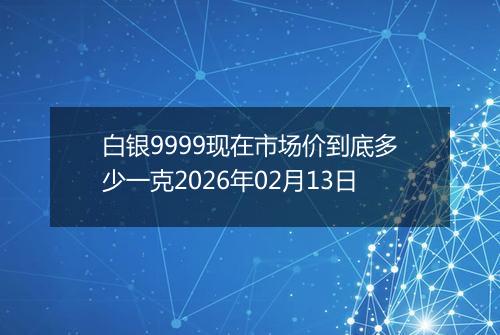 白银9999现在市场价到底多少一克2026年02月13日