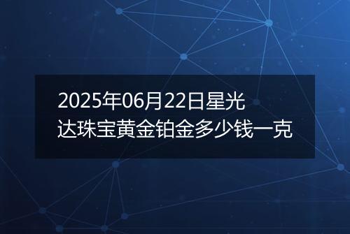 2025年06月22日星光达珠宝黄金铂金多少钱一克