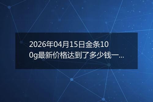 2026年04月15日金条100g最新价格达到了多少钱一克