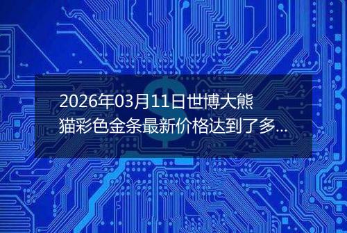 2026年03月11日世博大熊猫彩色金条最新价格达到了多少钱一克