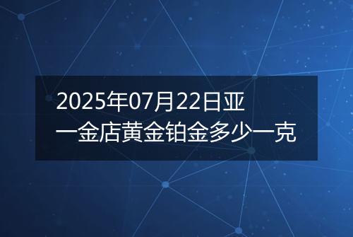 2025年07月22日亚一金店黄金铂金多少一克