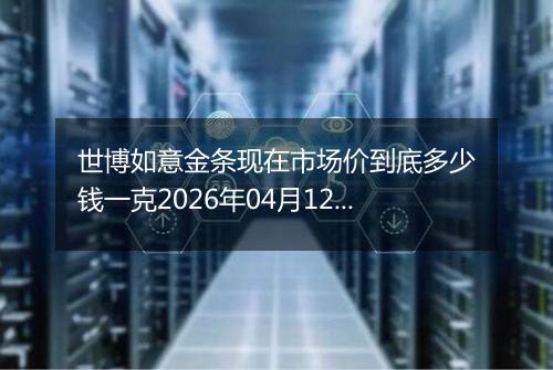 世博如意金条现在市场价到底多少钱一克2026年04月12日