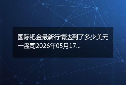 国际钯金最新行情达到了多少美元一盎司2026年05月17日