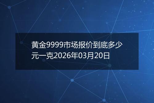 黄金9999市场报价到底多少元一克2026年03月20日
