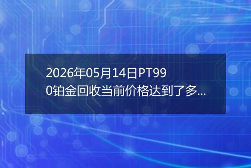 2026年05月14日PT990铂金回收当前价格达到了多少一克2026年05月14日