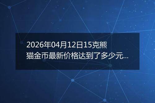 2026年04月12日15克熊猫金币最新价格达到了多少元一个