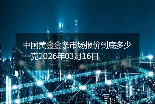 中国黄金金条市场报价到底多少一克2026年03月16日