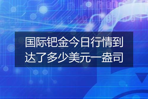 国际钯金今日行情到达了多少美元一盎司