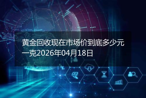 黄金回收现在市场价到底多少元一克2026年04月18日