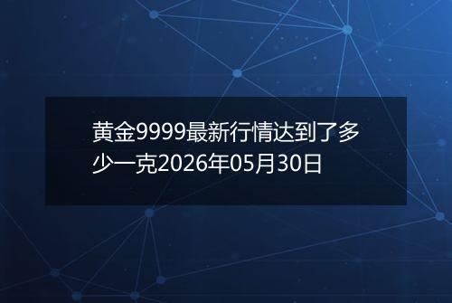 黄金9999最新行情达到了多少一克2026年05月30日