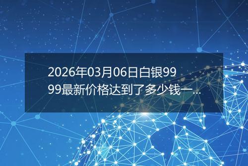 2026年03月06日白银9999最新价格达到了多少钱一克